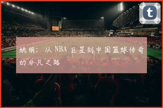 姚明：从 NBA 巨星到中国篮球传奇的非凡之路