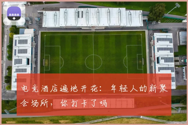 电竞酒店遍地开花：年轻人的新聚会场所，你打卡了吗