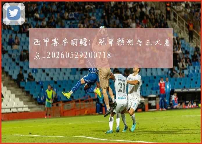 西甲赛季前瞻：冠军预测与三大看点_20260529200718